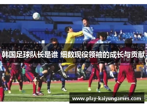 韩国足球队长是谁 细数现役领袖的成长与贡献